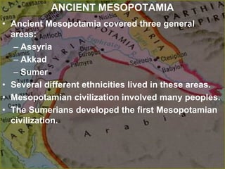 ANCIENT MESOPOTAMIA
• Ancient Mesopotamia covered three general
areas:
– Assyria
– Akkad
– Sumer
• Several different ethnicities lived in these areas.
• Mesopotamian civilization involved many peoples.
• The Sumerians developed the first Mesopotamian
civilization.
 