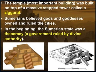 • The temple (most important building) was built
on top of a massive stepped tower called a
ziggurat.
• Sumerians believed gods and goddesses
owned and ruled the cities.
• In the beginning, the Sumerian state was a
theocracy (a government ruled by divine
authority).
 