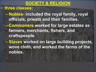 SOCIETY & RELIGION
• three classes;
–Nobles- included the royal family, royal
officials, priests and their families.
–Commoners worked for large estates as
farmers, merchants, fishers, and
craftspeople.
–Slaves worked on large building projects,
wove cloth, and worked the farms of the
nobles.
 