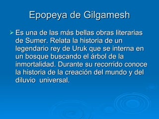 Epopeya de Gilgamesh Es una de las más bellas obras literarias de Sumer. Relata la historia de un legendario rey de Uruk que se interna en un bosque buscando el árbol de la inmortalidad. Durante su recorrido conoce la historia de la creación del mundo y del diluvio  universal. 