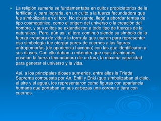 La religión sumeria se fundamentaba en cultos propiciatorios de la fertilidad y, para lograrla, en un culto a la fuerza fecundadora que fue simbolizada en el toro. No obstante, llegó a abordar temas de tipo cosmogónico, como el origen del universo o la creación del hombre, y sus cultos se extendieron a todo tipo de fuerzas de la naturaleza. Pero, aún así, el toro continuó siendo su símbolo de la fuerza creadora de vida y la formula que usaron para representar esa simbología fue otorgar pares de cuernos a las figuras antropomorfas (de apariencia humana) con las que identificaron a sus dioses. Con ello daban a entender que esas divinidades poseían la fuerza fecundadora de un toro, la máxima capacidad para generar el universo y la vida. Así, a los principales dioses sumerios, entre ellos la Tríada Suprema compuesta por An, Enlil y Enki (que simbolizaban el cielo, el aire y el agua), los representaron como figuras con apariencia humana que portaban en sus cabezas una corona o tiara con cuernos.   