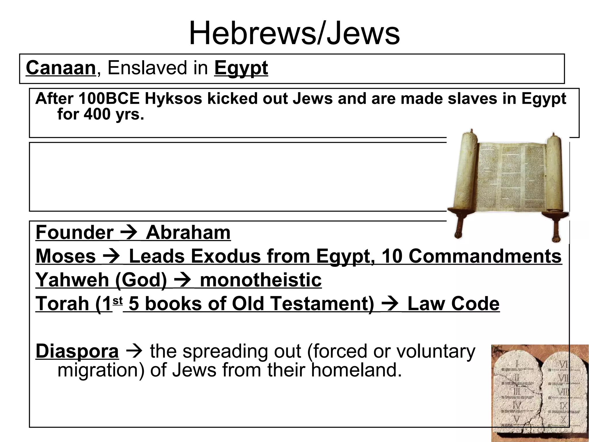 Hebrews/Jews
Canaan, Enslaved in Egypt
 After 100BCE Hyksos kicked out Jews and are made slaves in Egypt
    for 400 yrs.




 Founder  Abraham
 Moses  Leads Exodus from Egypt, 10 Commandments
 Yahweh (God)  monotheistic
 Torah (1st 5 books of Old Testament)  Law Code

 Diaspora  the spreading out (forced or voluntary
   migration) of Jews from their homeland.
 