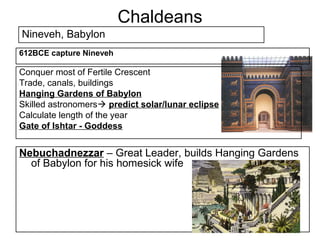 Chaldeans
Nineveh, Babylon
612BCE capture Nineveh

Conquer most of Fertile Crescent
Trade, canals, buildings
Hanging Gardens of Babylon
Skilled astronomers predict solar/lunar eclipse
Calculate length of the year
Gate of Ishtar - Goddess


Nebuchadnezzar – Great Leader, builds Hanging Gardens
  of Babylon for his homesick wife
 