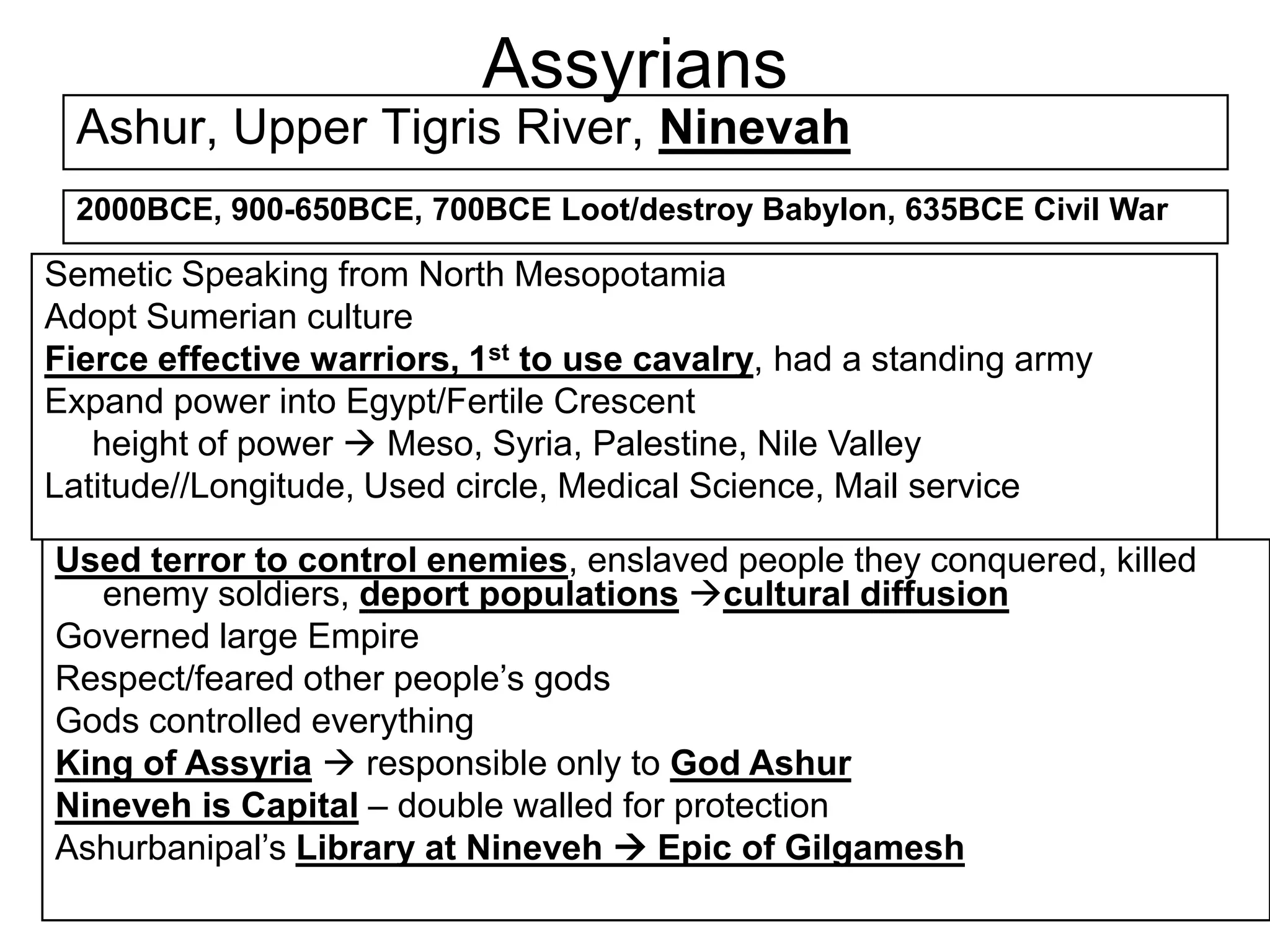 Assyrians
Ashur, Upper Tigris River, Ninevah
2000BCE, 900-650BCE, 700BCE Loot/destroy Babylon, 635BCE Civil War
Semetic Speaking from North Mesopotamia
Adopt Sumerian culture
Fierce effective warriors, 1st to use cavalry, had a standing army
Expand power into Egypt/Fertile Crescent
height of power  Meso, Syria, Palestine, Nile Valley
Latitude//Longitude, Used circle, Medical Science, Mail service
Used terror to control enemies, enslaved people they conquered, killed
enemy soldiers, deport populations cultural diffusion
Governed large Empire
Respect/feared other people’s gods
Gods controlled everything
King of Assyria  responsible only to God Ashur
Nineveh is Capital – double walled for protection
Ashurbanipal’s Library at Nineveh  Epic of Gilgamesh
 