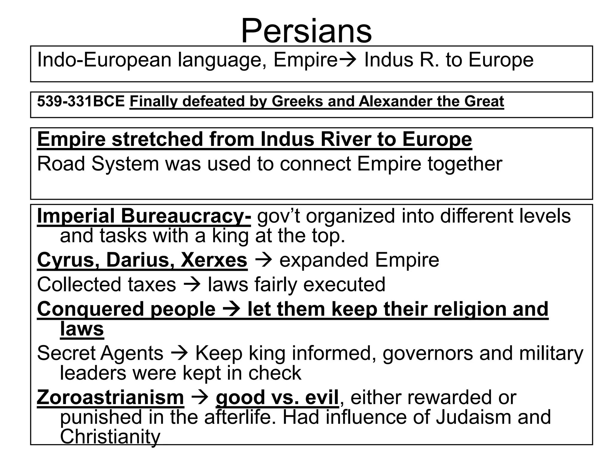 Persians
Indo-European language, Empire Indus R. to Europe
539-331BCE Finally defeated by Greeks and Alexander the Great
Empire stretched from Indus River to Europe
Road System was used to connect Empire together
Imperial Bureaucracy- gov’t organized into different levels
and tasks with a king at the top.
Cyrus, Darius, Xerxes  expanded Empire
Collected taxes  laws fairly executed
Conquered people  let them keep their religion and
laws
Secret Agents  Keep king informed, governors and military
leaders were kept in check
Zoroastrianism  good vs. evil, either rewarded or
punished in the afterlife. Had influence of Judaism and
Christianity
 
