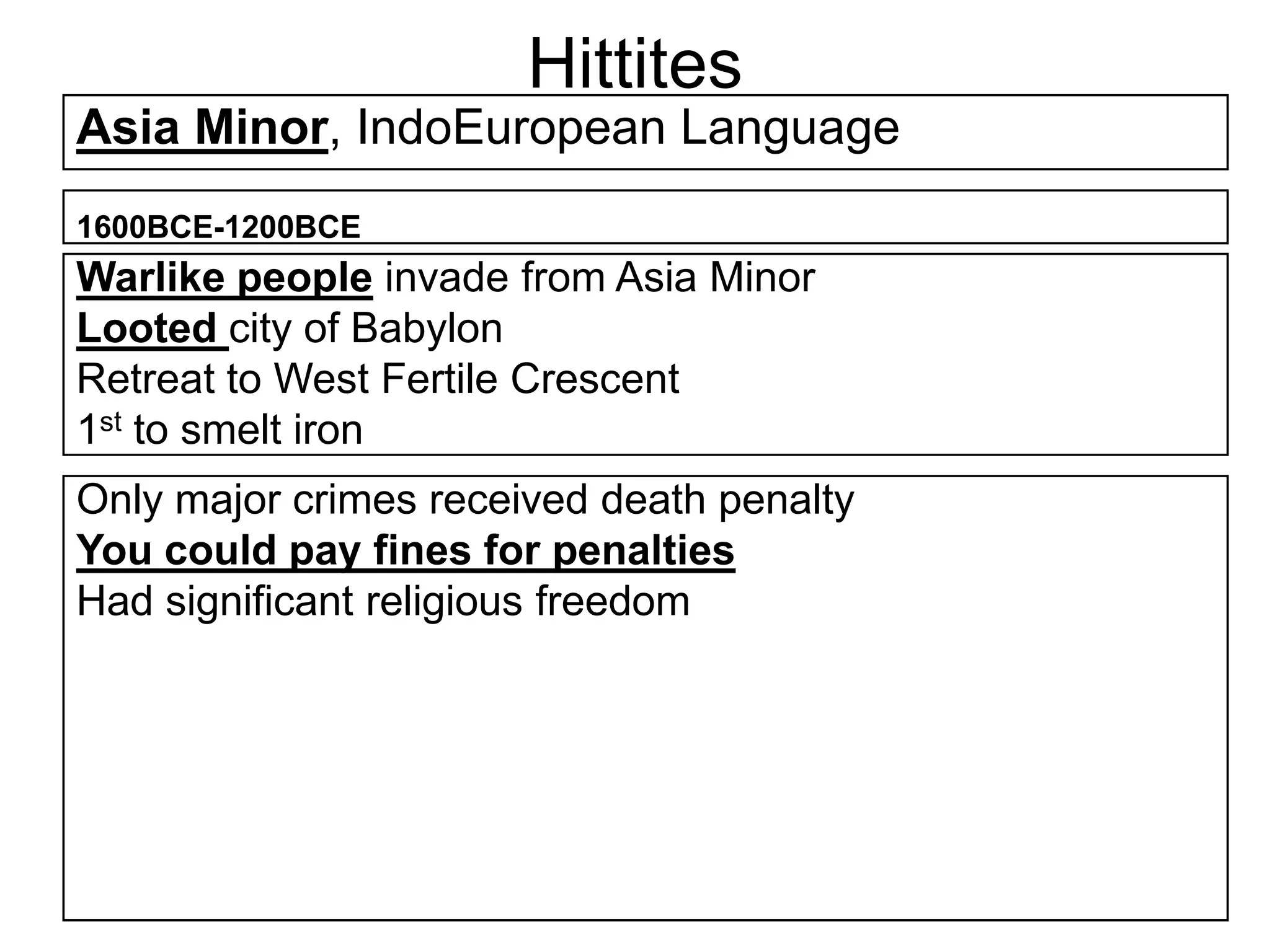 Hittites
Asia Minor, IndoEuropean Language
1600BCE-1200BCE
Warlike people invade from Asia Minor
Looted city of Babylon
Retreat to West Fertile Crescent
1st to smelt iron
Only major crimes received death penalty
You could pay fines for penalties
Had significant religious freedom
 
