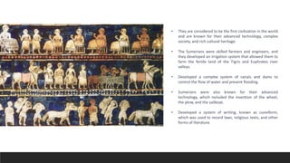 • They are considered to be the first civilization in the world
and are known for their advanced technology, complex
society, and rich cultural heritage.
• The Sumerians were skilled farmers and engineers, and
they developed an irrigation system that allowed them to
farm the fertile land of the Tigris and Euphrates river
valleys.
• Developed a complex system of canals and dams to
control the flow of water and prevent flooding.
• Sumerians were also known for their advanced
technology, which included the invention of the wheel,
the plow, and the sailboat.
• Developed a system of writing, known as cuneiform,
which was used to record laws, religious texts, and other
forms of literature.
 