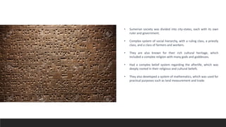 • Sumerian society was divided into city-states, each with its own
ruler and government.
• Complex system of social hierarchy, with a ruling class, a priestly
class, and a class of farmers and workers.
• They are also known for their rich cultural heritage, which
included a complex religion with many gods and goddesses.
• Had a complex belief system regarding the afterlife, which was
deeply rooted in their religious and cultural beliefs.
• They also developed a system of mathematics, which was used for
practical purposes such as land measurement and trade.
 