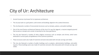 City of Ur: Architecture
• Ancient Sumerian city known for its impressive architecture.
• The city was built on a grid pattern, with streets and buildings aligned to the cardinal directions.
• The city featured a number of monumental structures such as temples, palaces, and public buildings
• One of the most famous architectural features of the city of Ur was the ziggurat, a massive stepped pyramid
that served as a temple and a center of worship for the moon god Nanna.
• The city also featured a number of other religious structures such as temples and shrines, which were
dedicated to various gods and goddesses of the Sumerian pantheon.
• These structures were also made of mud brick and were decorated with intricate carvings and reliefs.
• The city also featured a number of public buildings such as palaces, administrative buildings, and public
squares. These buildings were also made of mud brick and were often decorated with intricate carvings and
reliefs.
 