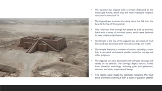 • The pyramid was topped with a temple dedicated to the
moon god Nanna, which was the most important religious
structure in the city of Ur.
• The ziggurat was accessed via a long ramp that led from the
base to the top of the pyramid.
• This ramp was wide enough for people to walk up and was
lined with a series of inscribed cones, which were believed
to have religious significance.
• The temple at the top of the ziggurat was also made of mud
brick and was decorated with intricate carvings and reliefs.
• The temple featured a number of rooms, including a main
hall, a courtyard, and several smaller rooms for storage and
other purposes.
• The ziggurat was also decorated with intricate carvings and
reliefs on its exterior. The carvings depict various scenes
from Sumerian mythology, including gods and goddesses,
demons, and other supernatural beings.
• The reliefs were made by carefully modeling the mud
brick and then covering it with a layer of gypsum plaster
 