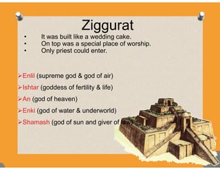 ZigguratZiggurat
• It was built like a wedding cake.
• On top was a special place of worship• On top was a special place of worship.
• Only priest could enter.
Enlil (supreme god & god of air)
I ht ( dd f f tilit & lif )Ishtar (goddess of fertility & life)
An (god of heaven)
Enki (god of water & underworld)
Shamash (god of sun and giver of law)
 