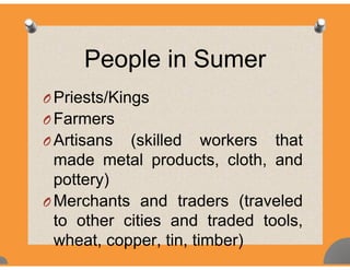People in Sumerp
O Priests/KingsO Priests/Kings
O Farmers
A ti ( kill d k th tO Artisans (skilled workers that
made metal products, cloth, andp
pottery)
O Merchants and traders (traveledO Merchants and traders (traveled
to other cities and traded tools,
wheat, copper, tin, timber)
 