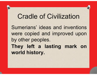 Cradle of Civilization
Sumerians’ ideas and inventionsSumerians ideas and inventions
were copied and improved upon
by other peoples.
They left a lasting mark onThey left a lasting mark on
world history.
 