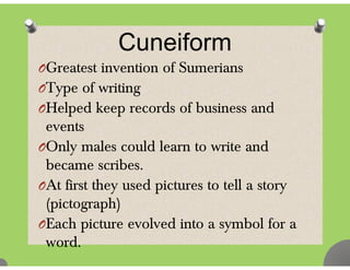 C ifCuneiform
OGreatest invention of SumeriansOGreatest invention of Sumerians
OType of writing
l d k d f b dOHelped keep records of business and
events
OOnly males could learn to write and
became scribesbecame scribes.
OAt first they used pictures to tell a story
( i t h)(pictograph)
OEach picture evolved into a symbol for a
word.
 