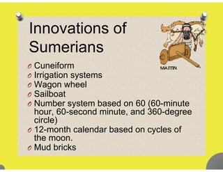 I ti fInnovations of
SumeriansSumerians
O CuneiformO Cuneiform
O Irrigation systems
O Wagon wheelO Wagon wheel
O Sailboat
O Number system based on 60 (60-minutey (
hour, 60-second minute, and 360-degree
circle)
O 12 th l d b d l fO 12-month calendar based on cycles of
the moon.
O Mud bricksO Mud bricks
 