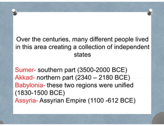 Over the centuries, many different people lived
in this area creating a collection of independentin this area creating a collection of independent
states
Sumer- southern part (3500-2000 BCE)
Akkad- northern part (2340 – 2180 BCE)Akkad northern part (2340 2180 BCE)
Babylonia- these two regions were unified
(1830-1500 BCE)(1830 1500 BCE)
Assyria- Assyrian Empire (1100 -612 BCE)
 