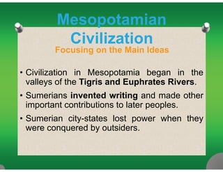 MesopotamianMesopotamian
Civilization
Focusing on the Main Ideas
• Civilization in Mesopotamia began in the
valleys of the Tigris and Euphrates Rivers.y g p
• Sumerians invented writing and made other
important contributions to later peoples.important contributions to later peoples.
• Sumerian city-states lost power when they
were conquered by outsiderswere conquered by outsiders.
 