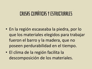 • En la región escaseaba la piedra, por lo
que los materiales elegidos para trabajar
fueron el barro y la madera, que no
poseen perdurabilidad en el tiempo.
• El clima de la región facilita la
descomposición de los materiales.
 