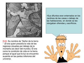 Enlil, Su nombre de “Señor de la tierra
” ,Él era quien presidía la vida de las
regiones situadas por debajo de la
montaña (es decir del mundo). Él era
como la condición de vida en la tierra,
porque al igual que la luz se encuentra
ausente en las partes inferiores del
universo.
Dato curioso
•Sus difuntos eran enterrados en los
Jardines de las casas o debajo de
las habitaciones, en donde se les
otorgaban ofrendas y sacrificios.
 