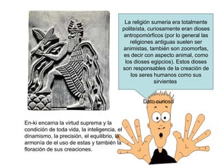 La religión sumeria era totalmente
politeísta, curiosamente eran dioses
antropomórficos (por lo general las
religiones antiguas suelen ser
animistas, también son zoomorfas,
es decir con aspecto animal, como
los dioses egipcios). Estos dioses
son responsables de la creación de
los seres humanos como sus
sirvientes.
Dato curioso
En-ki encarna la virtud suprema y la
condición de toda vida, la inteligencia, el
dinamismo, la precisión, el equilibrio, la
armonía de el uso de estas y también la
floración de sus creaciones.
 
