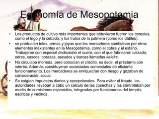 Economía de Mesopotamia
• Los productos de cultivo más importantes que obtuvieron fueron los cereales,
como el trigo y la cebado, y los frutos de la palmera (como los dátiles).
• se producían telas, armas y joyas que los mercaderes cambiaban por otros
elementos inexistentes en la Mesopotamia, como el cobre y el estaño.
Trabajaron con especial dedicación el cuero, con el que fabricaron calzado,
odres, cascos, corazas, escudos y barcas llamadas keleks.
• No circulaba moneda, pero conocían el crédito, es decir, el préstamo con
interés. Además constituyeron sociedades comerciales de eficiente
funcionamiento. Los mercaderes se enriquecían con riesgo y gozaban de
consideración social.
• Se exigían impuestos diarios y excepcionales. Para evitar el fraude, las
autoridades llevaban a cabo un cálculo de las cosechas y las controlaban por
medio de comisiones especiales, integradas por funcionarios del templo,
escribas y vecinos.
 