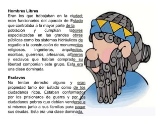 Hombres Libres
Eran los que trabajaban en la ciudad;
eran funcionarios del aparato de Estado
que controlaba a la mayor parte de la
población y cumplían
especializadas en las grandes
labores
obras
públicas como los sistemas hidráulicos de
regadío o la construcción de monumentos
religiosos. Ingenieros, arquitectos,
escribas, guerreros, artesanos, alfareros
y esclavos que habían comprado su
libertad componían este grupo. Esta era
una clase dominada.
Esclavos
No tenían derecho alguno y eran
propiedad tanto del Estado como de los
ciudadanos ricos. Estaban conformados
por los prisioneros de guerra y por los
ciudadanos pobres que debían venderse a
si mismos junto a sus familias para pagar
sus deudas. Esta era una clase dominada.
 