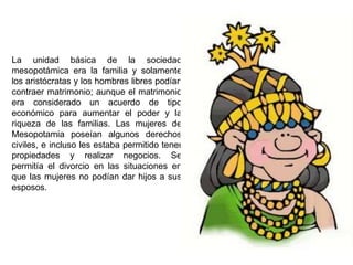 La unidad básica de la sociedad
mesopotámica era la familia y solamente
los aristócratas y los hombres libres podían
contraer matrimonio; aunque el matrimonio
era considerado un acuerdo de tipo
económico para aumentar el poder y la
riqueza de las familias. Las mujeres de
Mesopotamia poseían algunos derechos
civiles, e incluso les estaba permitido tener
propiedades y realizar negocios. Se
permitía el divorcio en las situaciones en
que las mujeres no podían dar hijos a sus
esposos.
 