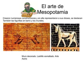 El arte de
Mesopotamia
Crearon numerosas construcciones y en ella representaron a sus dioses, se destacan
También las figurillas en barro y los murales.
Muro decorado. Ladrillo esmaltado. Arte
Asirio
 