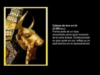Cabeza de toro en Ur
(2.500 a.c.)
Forma parte de un arpa
encontrado como ajuar funerario
de la reina Subad. Confeccionada
en gran parte en oro, refleja ya un
total dominio en la representación
 