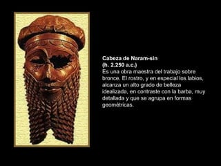Cabeza de Naram-sin
(h. 2.250 a.c.)
Es una obra maestra del trabajo sobre
bronce. El rostro, y en especial los labios,
alcanza un alto grado de belleza
idealizada, en contraste con la barba, muy
detallada y que se agrupa en formas
geométricas.
 