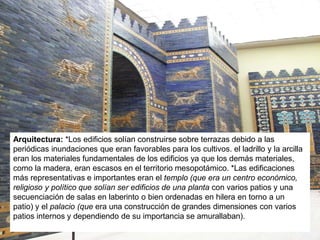 Arquitectura: *Los edificios solían construirse sobre terrazas debido a las
periódicas inundaciones que eran favorables para los cultivos. el ladrillo y la arcilla
eran los materiales fundamentales de los edificios ya que los demás materiales,
como la madera, eran escasos en el territorio mesopotámico. *Las edificaciones
más representativas e importantes eran el templo (que era un centro económico,
religioso y político que solían ser edificios de una planta con varios patios y una
secuenciación de salas en laberinto o bien ordenadas en hilera en torno a un
patio) y el palacio (que era una construcción de grandes dimensiones con varios
patios internos y dependiendo de su importancia se amurallaban).
 