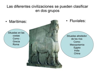 Las diferentes civilizaciones se pueden clasificar
en dos grupos
• Marítimas: • Fluviales:
Situadas en las
costas
Como :
Grecia
Roma
Situadas alrededor
de los ríos
Como:
Mesopotamia
Egipto
India
China
 