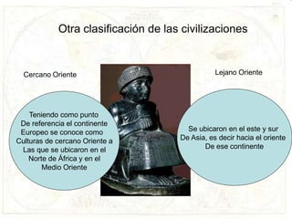 Otra clasificación de las civilizaciones
Teniendo como punto
De referencia el continente
Europeo se conoce como
Culturas de cercano Oriente a
Las que se ubicaron en el
Norte de África y en el
Medio Oriente
Se ubicaron en el este y sur
De Asia, es decir hacia el oriente
De ese continente
Cercano Oriente Lejano Oriente
 