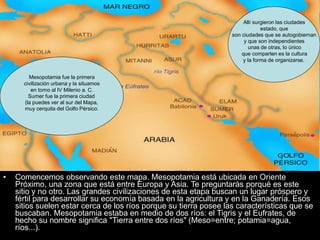 • Comencemos observando este mapa. Mesopotamia está ubicada en Oriente
Próximo, una zona que está entre Europa y Asia. Te preguntarás porqué es este
sitio y no otro. Las grandes civilizaciones de esta etapa buscan un lugar próspero y
fértil para desarrollar su economía basada en la agricultura y en la Ganadería. Esos
sitios suelen estar cerca de los ríos porque su tierra posee las características que se
buscaban. Mesopotamia estaba en medio de dos ríos: el Tigris y el Eufrates, de
hecho su nombre significa "Tierra entre dos ríos" (Meso=entre; potamia=agua,
ríos...).
Mesopotamia fue la primera
civilización urbana y la situamos
en torno al IV Milenio a. C.
Sumer fue la primera ciudad
(la puedes ver al sur del Mapa,
muy cerquita del Golfo Pérsico.
Allí surgieron las ciudades
estado, que
son ciudades que se autogobiernan
y que son independientes
unas de otras, lo único
que comparten es la cultura
y la forma de organizarse.
 
