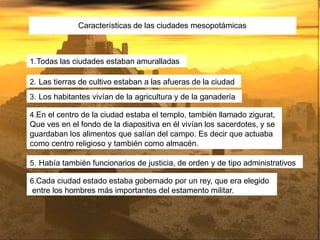 Características de las ciudades mesopotámicas
1.Todas las ciudades estaban amuralladas
2. Las tierras de cultivo estaban a las afueras de la ciudad
3. Los habitantes vivían de la agricultura y de la ganadería
4.En el centro de la ciudad estaba el templo, también llamado zigurat,
Que ves en el fondo de la diapositiva en él vivían los sacerdotes, y se
guardaban los alimentos que salían del campo. Es decir que actuaba
como centro religioso y también como almacén.
5. Había también funcionarios de justicia, de orden y de tipo administrativos
6.Cada ciudad estado estaba gobernado por un rey, que era elegido
entre los hombres más importantes del estamento militar.
 
