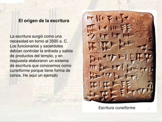El origen de la escritura
La escritura surgió como una
necesidad en torno al 3500 a. C.
Los funcionarios y sacerdotes
debían controlar la entrada y salida
de productos del templo, y en
respuesta elaboraron un sistema
de escritura que conocemos como
cuneiforme porque tiene forma de
conos. He aquí un ejemplo
 