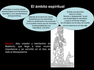 El ámbito espiritual
Adoraban a muchos dioses,
representados como fenómenos
naturales o con característicos
antropomórficas.
Además de la devoción oficial,
Sostenida por los sacerdotes,
había un sentimiento muy profundo
en el pueblo mismo que se vinculaba
fundamentalmente a la
naturaleza, a la tierra
Existía una devoción
sobre el ‘brotar,
florecer y desaparecer” anual
que presentaba la naturaleza
y que en el Súmer antiguo
se vinculaba con la vida y la muerte,
con la creencia en el más allá.
creador y bienhechor de
Marduk, dios
Babilonia, que llegó a tener mucha
importancia y se convirtió en el dios de
toda la Mesopotamia
 