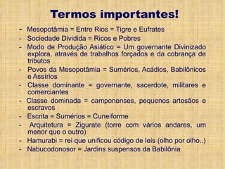 Termos importantes! -  Mesopotâmia = Entre Rios = Tigre e Eufrates -   Sociedade Dividida = Ricos e Pobres -  Modo de Produção Asiático = Um governante Divinizado explora, através de trabalhos forçados e da cobrança de tributos Povos da Mesopotâmia = Sumérios, Acádios, Babilônicos e Assírios Classe dominante = governante, sacerdote, militares e comerciantes -  Classe dominada = camponenses, pequenos artesãos e escravos -   Escrita = Sumérios = Cuneiforme -  Arquitetura = Zigurate (torre com vários andares, um menor que o outro) -   Hamurabi = rei que unificou código de leis (olho por olho..) -   Nabucodonosor = Jardins suspensos da Babilônia 