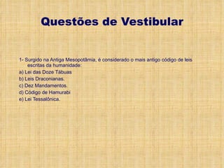 Questões de Vestibular 1- Surgido na Antiga Mesopotâmia, é considerado o mais antigo código de leis escritas da humanidade: a) Lei das Doze Tábuas b) Leis Draconianas. c) Dez Mandamentos. d) Código de Hamurabi e) Lei Tessalônica. 