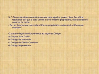 3- "- Se um arquiteto constrói uma casa para alguém, porém não a faz sólida, resultando daí que a casa venha a ruir e matar o proprietário, este arquiteto é passível de morte. - Se, ao desmoronar, ela mata o filho do proprietário, matar-se-á o filho deste arquiteto." O preceito legal anterior pertence ao seguinte Código: a) Corpus Juris Civilis b) Código de Hamurabi c) Código de Direito Canônico d) Código Napoleônico 