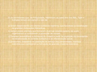 5- As sociedades que, na Antigüidade, habitavam os vales dos rios Nilo, Tigre e Eufrates tinham em comum o fato de: a) terem desenvolvido um intenso comércio marítimo, que favoreceu a constituição de grandes civilizações hidráulicas. b) serem povos orientais que formaram diversas cidades-estado, as quais organizavam e controlavam a produção de cereais. c) haverem possibilitado a formação do Estado a partir da produção de excedentes, da necessidade de controle hidráulico e da diferenciação social. d) possuírem, baseados na prestação de serviço dos camponeses, imensos exércitos que viabilizaram a formação de grandes impérios milenares. 