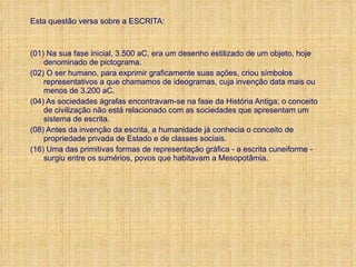 Esta questão versa sobre a ESCRITA: (01) Na sua fase inicial, 3.500 aC, era um desenho estilizado de um objeto, hoje denominado de pictograma. (02) O ser humano, para exprimir graficamente suas ações, criou símbolos representativos a que chamamos de ideogramas, cuja invenção data mais ou menos de 3.200 aC. (04) As sociedades ágrafas encontravam-se na fase da História Antiga; o conceito de civilização não está relacionado com as sociedades que apresentam um sistema de escrita. (08) Antes da invenção da escrita, a humanidade já conhecia o conceito de propriedade privada de Estado e de classes sociais. (16) Uma das primitivas formas de representação gráfica - a escrita cuneiforme - surgiu entre os sumérios, povos que habitavam a Mesopotâmia. 