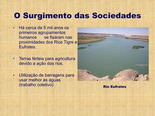 O Surgimento das Sociedades Há cerca de 5 mil anos os primeiros agrupamentos humanos  se fixaram nas proximidades dos Rios Tigre e Eufrates. Terras férteis para agricultura devido a ação dos rios. Utilização de barragens para usar melhor as águas (trabalho coletivo). Rio Eufrates 