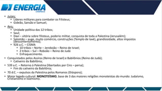 • Juízes;
• Líderes militares para combater os Filisteus;
• Gideão, Sansão e Samuel;
• Reis;
• Unidade política das 12 tribos;
• Saul;
• Davi – vitória sobre filisteus, poderio militar, conquista de toda a Palestina (Jerusalém);
• Salomão – auge, muito comércio, construções (Templo de Iavé), grandiosidade, altos impostos
(descontentamento);
• 926 a.C. – CISMA
• 10 tribos – Norte – Jeroboão – Reino de Israel;
• 2 tribos – Sul – Roboão – Reino de Judá
• Enfraquecimento.
• Conquistados pelos Assíros (Reino de Israel) e Babilônios (Reino de Judá);
• Cativeiro da Babilônia;
• 539 a.C. – Retorno à Palestina (libertados por Ciro – persa);
• Fim do cativeiro da Babilônia;
• 70 d.C. – expulsos da Palestina pelos Romanos (Diáspora);
• Maior legado cultural: MONOTEÍSMO, base de 3 das maiores religiões monoteístas do mundo: Judaísmo,
Cristianismo e Islamismo.
 
