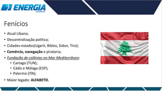 Fenícios
• Atual Líbano;
• Descentralização política;
• Cidades-estados(Ugarit, Biblos, Sidon, Tiro);
• Comércio, navegação e pirataria;
• Fundação de colônias no Mar Mediterrâneo:
• Cartago (TUN);
• Cádiz e Málaga (ESP);
• Palermo (ITA);
• Maior legado: ALFABETO.
 