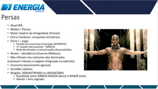 Persas
• Atual IRÃ;
• Medos + Persas;
• Maior império da Antigüidade Oriental;
• Ciro e Cambises: conquistas territoriais;
• Dario I – auge;
• Divisão em províncias chamadas SATRÁPIAS;
• 1ª moeda internacional – DÁRICO;
• Rede de estradas e comunicações desenvolvidas;
• Xerxes – decadência (Guerras Médicas);
• Não influíam nos costumes dos dominados
(cobravam tributos e exigiam integração no exército);
• Economia basicamente agrícola;
• Servidão coletiva;
• Religião: ZOROASTRISMO ou MASDEÍSMO
• Dualidade entre ORMUZ-MAZDA (bem) X ARIMÃ (mal);
• Avesta = livro sagrado.
 