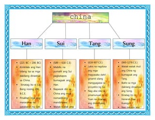china
Han Sui Tang Sung
 (221 BC – 206 BC)
 Kinikilala ang Han
bilang isa sa mga
dakilang dinastiya
sa China.
 Itinatag ito ni Liu
Bang noong 206
B.C.E.
 Pinalitan niya ang
mararahas na
patakaran ng Qin.
 Ang Confucianism
ang naging
 (589 – 618 C.E)
 Mabilis na
pumalit ang Sui
pagkatapos
bumagsak ang
Han.
 Napasok din sa
China ang mga
nomadikong
mandirigma.
 Watak-watak ang
China nang may
400 na taon.
 (618-907 C.E.)
 Labis na nagdusa
ang mga
magsasaka dahil
ginamit silang
manggagawa sa
proyekto ng Sui.
 Nag-alsa sila na
pinamunuan ni Li
Yuan na itinatag
ang dinastiyang
Tang.
 Tinawag si Li Yuan
na Emperador Tai
 (960-1278 C.E.)
 Watak-watak muli
ang China ng
bumagsak ang
Tang.
 Ikatlo sa mga
dakilang dinastiya
ang Song.
 Itinatag ito ni
Heneral Zhao
Kuangyin.
 Nag patuloy ang
pagsalakay ang
pagsalakay ng
 