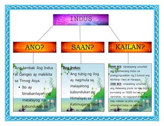 INDUS
ANO? SAAN? KAILAN?
Ang lambak ilog Indus
at Ganges ay makikita
sa Timog Asya.
 Ito ay
binabantayan ng
matatayog na
kabundukan sa
Hilaga.
 Ang kabundukan
Ilog Indus:
 Ang tubig ng ilog
ay nagmula sa
malayelong
kabundukan ng
Himalayas sa
Katimugang Tibet
 Ito ay may habang
1000 milya na
bumabagtas sa
2500 BCE- tianatayang umunlad
ang kabihasnang Indus na
pnangungunahan ng 2 lunsod ang
Mohenjo Daro at Harappa.
2500 BCE- sinasabing umunlad
ang dalawang pook, na may higit
kumulang sa 35000 ka tao ang
nanirahan, na nagpapatunany na
may mataas na anta sang
urbanidad batay sa nakitang
artifacts at mga gusaling
napreserba.
1750 BCE -unti-unting humina
ang dalawang lungsod, walang
 