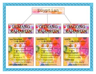 EGyptian
BAGONG
KAHARIAN
GITNANG
KAHARIAN
LUMANG
KAHARIAN
Zoser/Haring Djoser
 Unang nagpatayo ng
“piramide” and “Step
Pyramind” na may 6 na patong
patong na mastaba.
 Sa tulong ng arkitekotong si
Imhotep, nadesenyohan ang
pirmaide
 Ito ang isa sa
pinakamatandang piramide sa
kasaysayan ng Old Kingdom.
GREAT PYRAMIND OF GIZA
 Sa panahon ni Khufu/Cheops
itinayo ang Great Pyramind of
Giza.
AMENEMHET II
 Ang kinilala bilang
pinakamahusay na pinuno ng
gitnang kaharian.
 Nakilala ang Thebes bilang
kabisera ng Egypt
 THEBES ang kabisera ng Egypt
 Sa kaniyang panahon nasakop
ang Nubia (rehiyon sa
katimugang Egypt)
 Maging ang Syria ay
napasailalim ng kaniyang
kapangyarihan
 Pag-unlad sa kalakalan
HYKSOS
AHMOSE
 Nagbigay sa mga dayuhang
Hyksos.
THUTMOSE II
 Idinagdag niya sa Imperyong
Palestine.
REYNA HATSHEPSUT
 Kauna-unahang babae na
namuno sa daigdig
THUTMOSE III
 dahil sa kaniya, nagging
maipmpulwensya ang Egypt sa
Palestine, Phoenicia, at Syria.
TUNTANKHAMEN
 “Boy King” ng Egypt
 