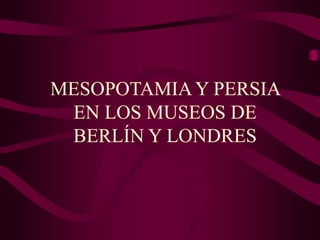 MESOPOTAMIA Y PERSIA
EN LOS MUSEOS DE
BERLÍN Y LONDRES
 